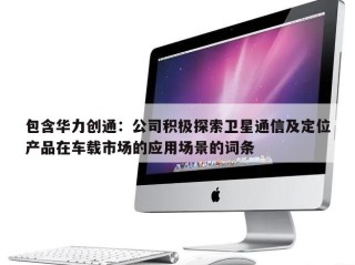 包含华力创通：公司积极探索卫星通信及定位产品在车载市场的应用场景的词条